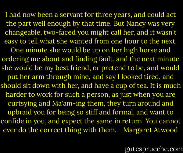 I had now been a servant for three years, and could act the part well enough by that time. But Nancy was very changeable, two-faced you might call her, and it wasn't easy to tell what she wanted from one hour to the next. One minute she would be up on her high horse and ordering me about and finding fault, and the next minute she would be my best friend, or pretend to be, and would put her arm through mine, and say I looked tired, and should sit down with her, and have a cup of tea. It is much harder to work for such a person, as just when you are curtsying and Ma'am-ing them, they turn around and upbraid you for being so stiff and formal, and want to confide in you, and expect the same in return. You cannot ever do the correct thing with them. - Margaret Atwood