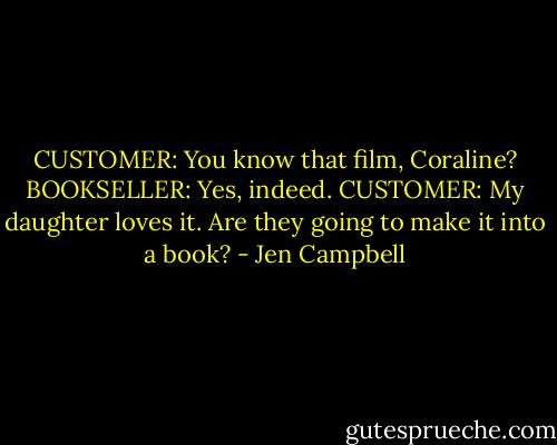 CUSTOMER: You know that film, Coraline?<br />BOOKSELLER: Yes, indeed.<br />CUSTOMER: My daughter loves it. Are they going to make it into a book? - Jen Campbell