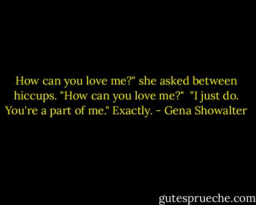 How can you love me?" she asked between hiccups. "How can you love me?" <br />"I just do. You're a part of me."<br />Exactly. - Gena Showalter