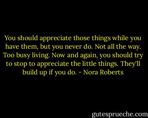 You should appreciate those things while you have them, but you never do. Not all the way. Too busy living. Now and again, you should try to stop to appreciate the little things. They'll build up if you do. - Nora Roberts