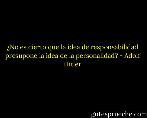 ¿No es cierto que la idea de responsabilidad presupone la idea de la personalidad? - Adolf Hitler