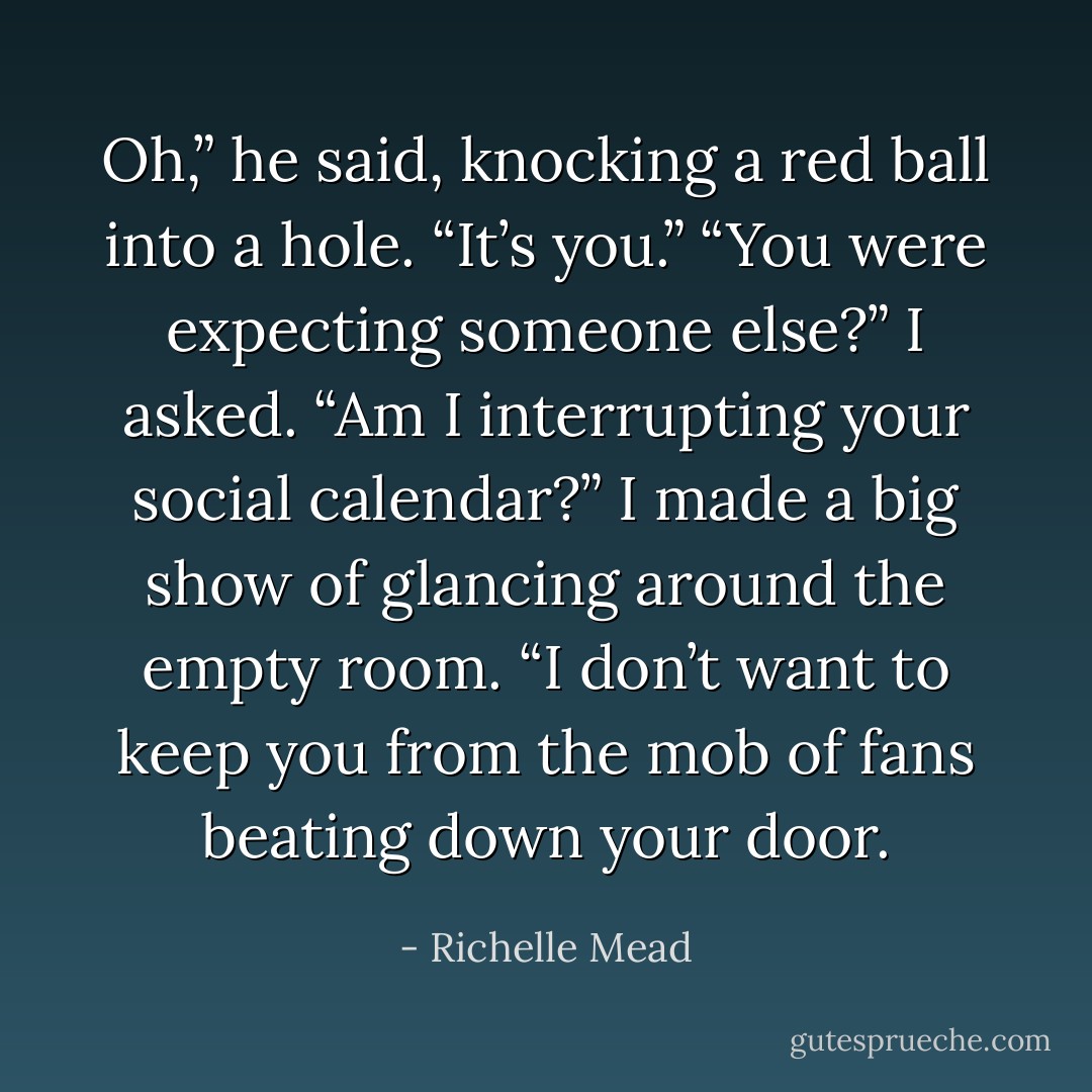 Oh,” he said, knocking a red ball into a hole. “It’s you.”<br />“You were expecting someone else?” I asked. “Am I interrupting your social<br />calendar?” I made a big show of glancing around the empty room. “I don’t want to keep you from the mob of fans beating down your door. - Richelle Mead