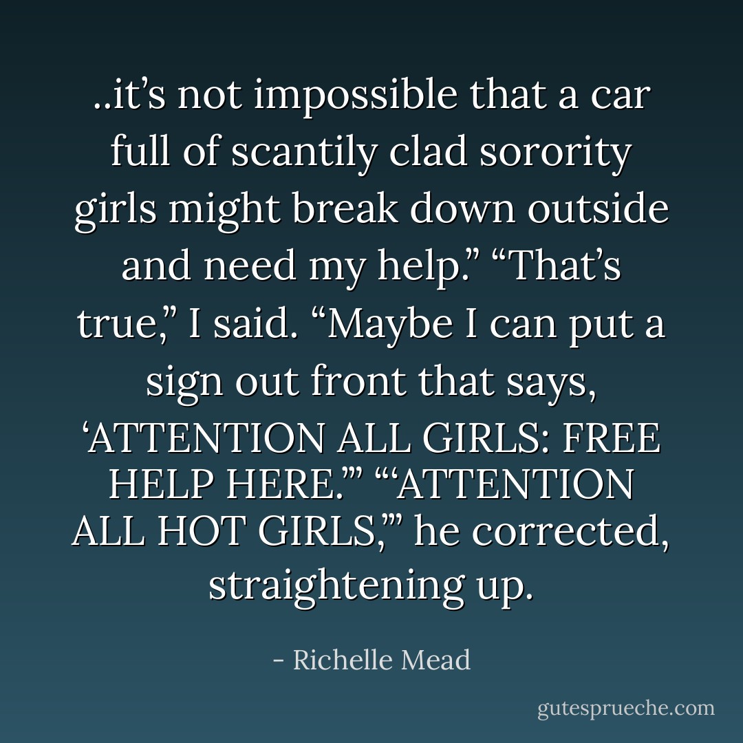 ..it’s not impossible that a car full of scantily clad sorority girls might break down outside and need my help.”<br />“That’s true,” I said. “Maybe I can put<br />a sign out front that says, ‘ATTENTION<br />ALL GIRLS: FREE HELP HERE.’”<br />“‘ATTENTION ALL HOT GIRLS,’” he corrected, straightening up. - Richelle Mead
