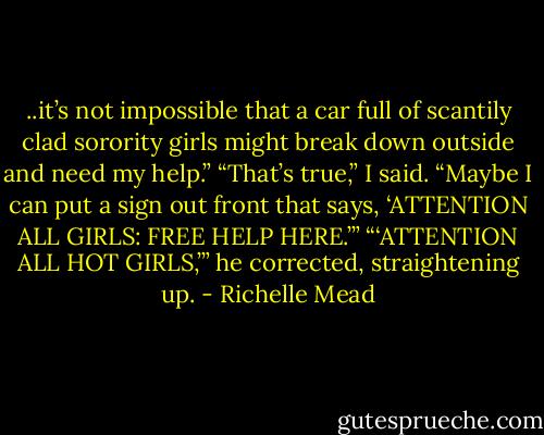 ..it’s not impossible that a car full of scantily clad sorority girls might break down outside and need my help.”<br />“That’s true,” I said. “Maybe I can put a sign out front that says, ‘ATTENTION ALL GIRLS: FREE HELP HERE.’”<br />“‘ATTENTION ALL HOT GIRLS,’” he corrected, straightening up. - Richelle Mead