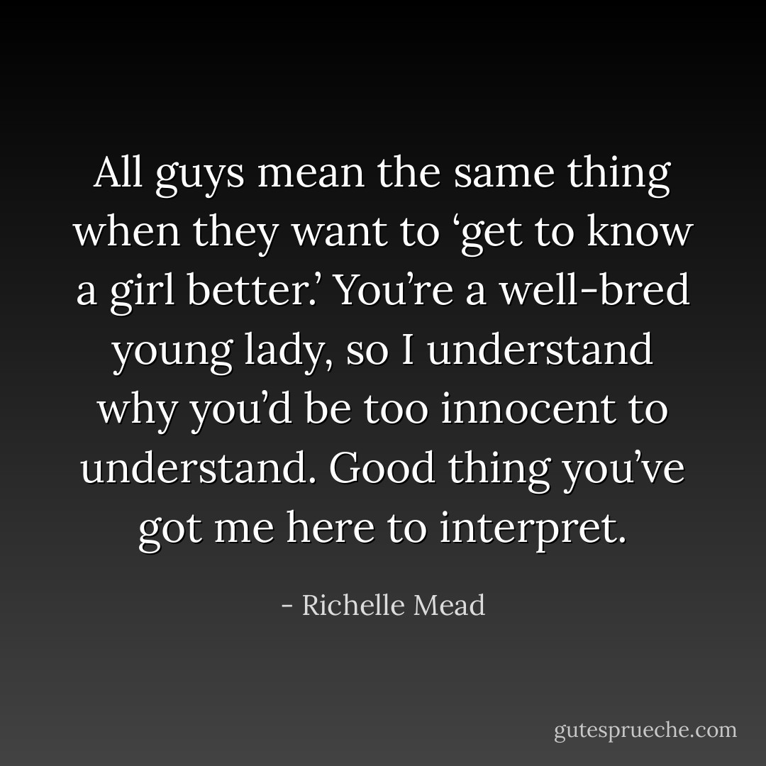 All guys mean the same thing when they want to ‘get to know a girl better.’ You’re a well-bred young lady, so I understand why you’d be too innocent to understand. Good thing you’ve got me here to interpret. - Richelle Mead