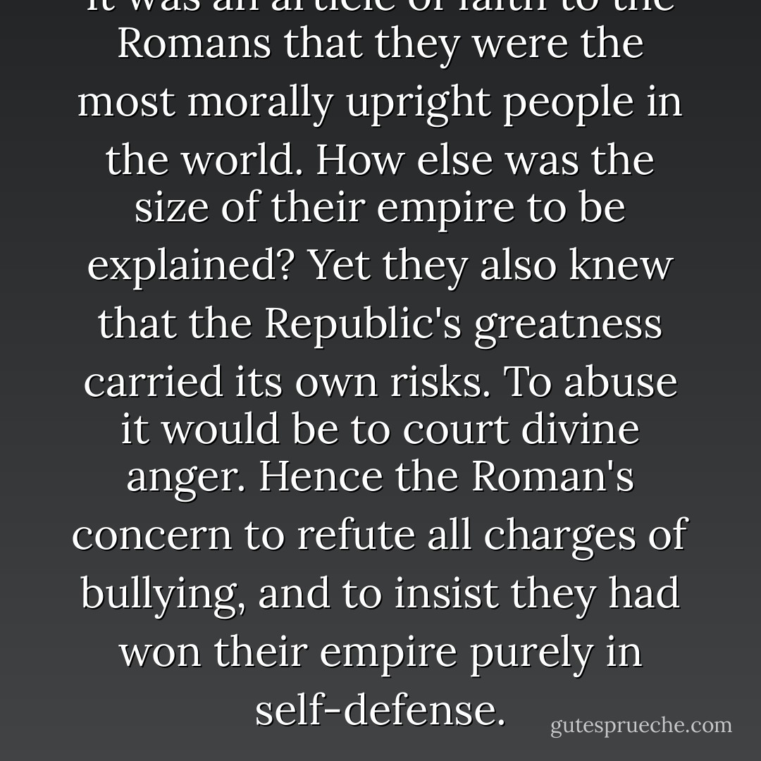 It was an article of faith to the Romans that they were the most morally upright people in the world. How else was the size of their empire to be explained? Yet they also knew that the Republic's greatness carried its own risks. To abuse it would be to court divine anger. Hence the Roman's concern to refute all charges of bullying, and to insist they had won their empire purely in self-defense. - Tom Holland