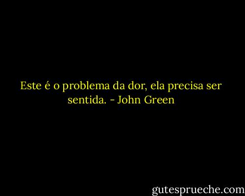 Este é o problema da dor, ela precisa ser sentida. - John Green