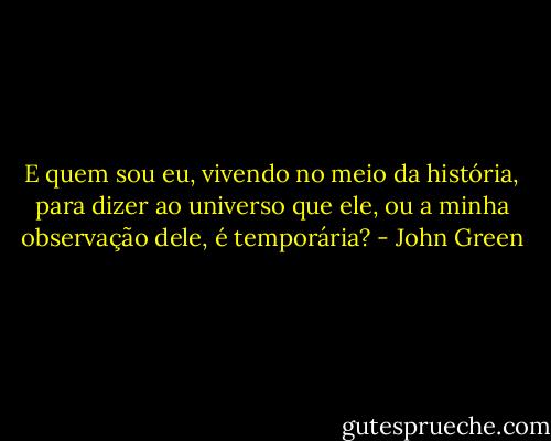 E quem sou eu, vivendo no meio da história, para dizer ao universo que ele, ou a minha observação dele, é temporária? - John Green