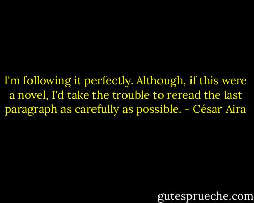 I'm following it perfectly. Although, if this were a novel, I'd take the trouble to reread the last paragraph as carefully as possible. - César Aira