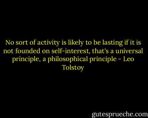 No sort of activity is likely to be lasting if it is not founded on self-interest, that's a universal principle, a philosophical principle - Leo Tolstoy
