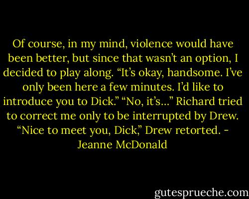 Of course, in my mind, violence would have been better, but since that wasn’t an option, I decided to play along. “It’s okay, handsome. I’ve only been here a few minutes. I’d like to introduce you to Dick.”<br />“No, it’s…” Richard tried to correct me only to be interrupted by Drew.<br />“Nice to meet you, Dick,” Drew retorted. - Jeanne McDonald