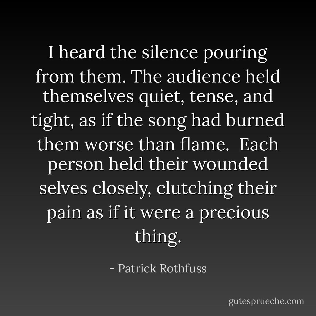 I heard the silence pouring from them. The audience held themselves quiet, tense, and tight, as if the song had burned them worse than flame.<br /><br />Each person held their wounded selves closely, clutching their pain as if it were a precious thing. - Patrick Rothfuss