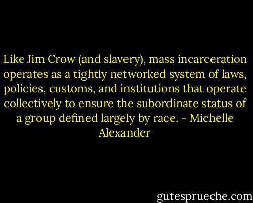Like Jim Crow (and slavery), mass incarceration operates as a tightly networked system of laws, policies, customs, and institutions that operate collectively to ensure the subordinate status of a group defined largely by race. - Michelle Alexander