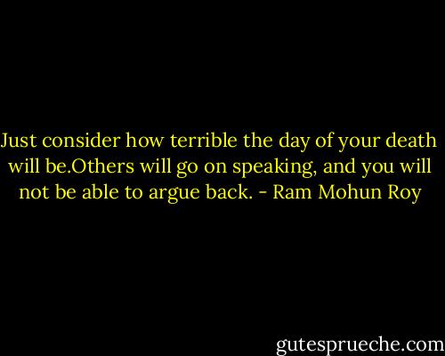 Just consider how terrible the day of your death will be.Others will go on speaking, and you will not be able to argue back. - Ram Mohun Roy