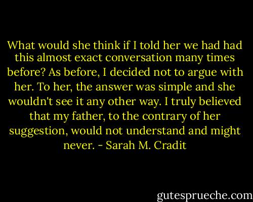 What would she think if I told her we had had this almost exact conversation many times before? As before, I decided not to argue with her. To her, the answer was simple and she wouldn't see it any other way. I truly believed that my father, to the contrary of her suggestion, would not understand and might never. - Sarah M. Cradit
