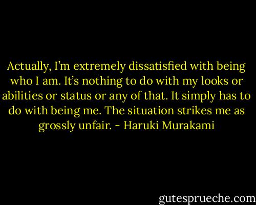 Actually, I’m extremely dissatisfied with being who I am. It’s nothing to do with my looks or abilities or status or any of that. It simply has to do with being me. The situation strikes me as grossly unfair. - Haruki Murakami
