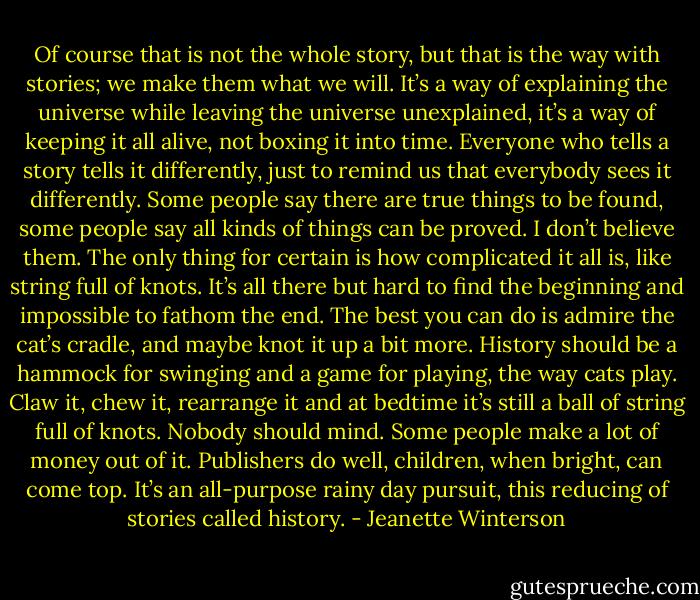 Of course that is not the whole story, but that is the way with stories; we make them what we will. It’s a way of explaining the universe while leaving the universe unexplained, it’s a way of keeping it all alive, not boxing it into time. Everyone who tells a story tells it differently, just to remind us that everybody sees it differently. Some people say there are true things to be found, some people say all kinds of things can be proved. I don’t believe them. The only thing for certain is how complicated it all is, like string full of knots. It’s all there but hard to find the beginning and impossible to fathom the end. The best you can do is admire the cat’s cradle, and maybe knot it up a bit more. History should be a hammock for swinging and a game for playing, the way cats play. Claw it, chew it, rearrange it and at bedtime it’s still a ball of string full of knots. Nobody should mind. Some people make a lot of money out of it. Publishers do well, children, when bright, can come top. It’s an all-purpose rainy day pursuit, this reducing of stories called history. - Jeanette Winterson