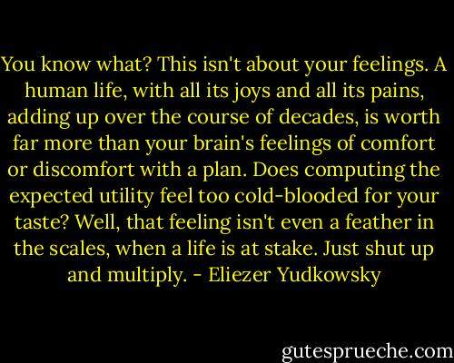 You know what? This isn't about your feelings. A human life, with all its joys and all its pains, adding up over the course of decades, is worth far more than your brain's feelings of comfort or discomfort with a plan. Does computing the expected utility feel too cold-blooded for your taste? Well, that feeling isn't even a feather in the scales, when a life is at stake. Just shut up and multiply. - Eliezer Yudkowsky