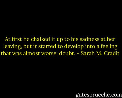 At first he chalked it up to his sadness at her leaving, but it started to develop into a feeling that was almost worse: doubt. - Sarah M. Cradit