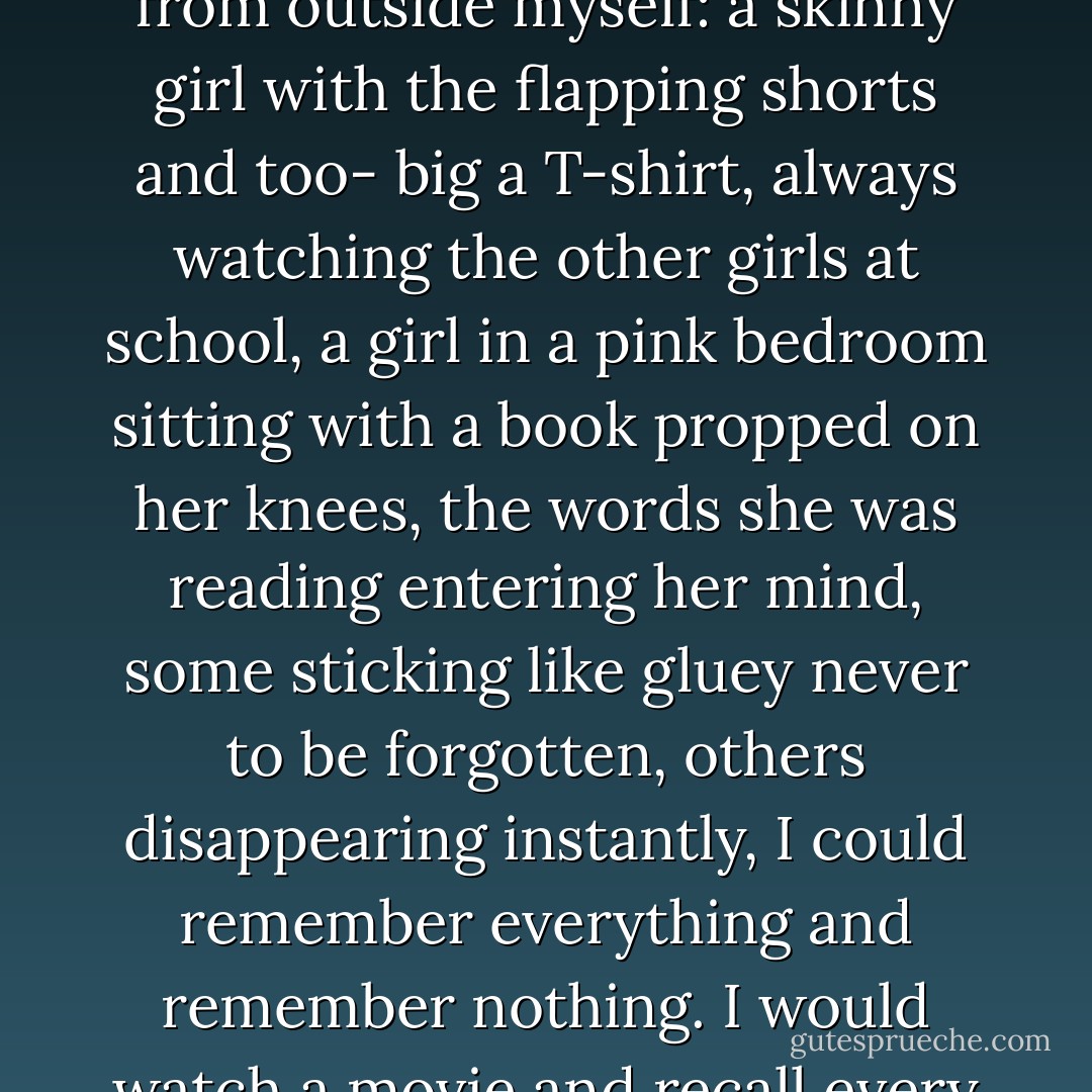 Just as sometimes I wondered if Grandpa had ever existed, sometimes I wondered if I truly existed myself. As I was running, I could see myself from outside myself: a skinny girl with the flapping shorts and too- big a T-shirt, always watching the other girls at school, a girl in a pink bedroom sitting with a book propped on her knees, the words she was reading entering her mind, some sticking like gluey never to be forgotten, others disappearing instantly, I could remember everything and remember nothing. I would watch a movie and recall every scene as if I had written the script, then watch another movie another day and be unable to recall it at all. - Alice Jamieson