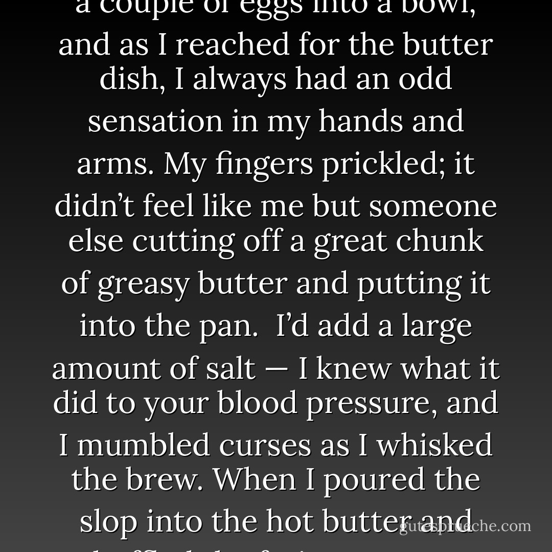 During this hour in the waking streets I felt at ease, at peace; my body, which I despised, operated like a machine. I was spaced out, the catchphrase my friends at school used to describe their first experiments with marijuana and booze. This buzzword perfectly described a picture in my mind of me, Alice, hovering just below the ceiling like a balloon and looking down at my own small bed where a big man lay heavily on a little girl I couldn’t quite see or recognize. It wasn’t me. I was spaced out on the ceiling. <br />I had that same spacey feeling when I cooked for my father, which I still did, though less often. I made omelettes, of course. I cracked a couple of eggs into a bowl, and as I reached for the butter dish, I always had an odd sensation in my hands and arms. My fingers prickled; it didn’t feel like me but someone else cutting off a great chunk of greasy butter and putting it into the pan. <br />I’d add a large amount of salt — I knew what it did to your blood pressure, and I mumbled curses as I whisked the brew. When I poured the slop into the hot butter and shuffled the frying pan over the burner, it didn’t look like my hand holding the frying-pan handle and I am sure it was someone else’s eyes that watched the eggs bubble and brown. As I dropped two slices of wholemeal bread in the toaster, I would observe myself as if from across the room and, with tingling hands gripping the spatula, folded the omelette so it looked like an apple envelope. My alien hands would flip the omelette on to a plate and I’d spread the remainder of the butter on the toast when the two slices of bread leapt from the toaster. <br />‘Delicious,’ he’d say, commenting on the food before even trying it. - Alice Jamieson