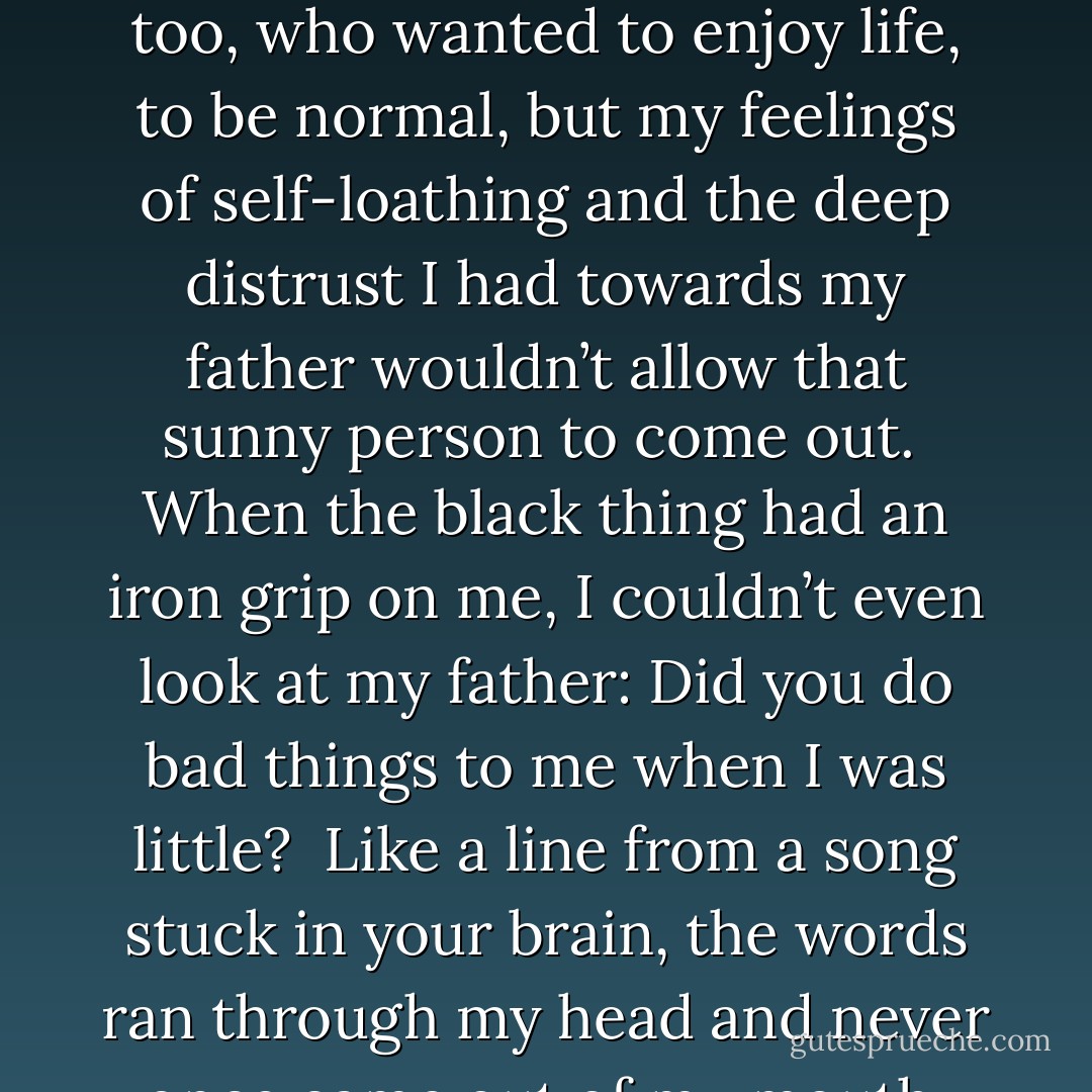 If I was set an essay on Friday, I’d spend three hours on Saturday morning in the library. Was that normal? <br />I didn’t know. <br />What I did know was that I felt less prone to depression and more normal walking through Venice or staring out over the lake in Zurich. At home I wrestled continually with my moods. The black thing inside me gnawed like a rat at my self-esteem and self-confidence. I felt there was a happy person inside me too, who wanted to enjoy life, to be normal, but my feelings of self-loathing and the deep distrust I had towards my father wouldn’t allow that sunny person to come out. <br />When the black thing had an iron grip on me, I couldn’t even look at my father: Did you do bad things to me when I was little? <br />Like a line from a song stuck in your brain, the words ran through my head and never once came out of my mouth. Not that I needed to say what was in my mind. I was sure Father could read my thoughts in my moods, in the blank, dead stare of my eyes. <br />It was hardly surprising that there was always an atmosphere of strain and awkwardness in the house, and the blame was always mine: Alice and her moods, Alice and her anorexia; Alice and her low self-esteem; Alice and her inescapable feelings of loss and emptiness. - Alice Jamieson