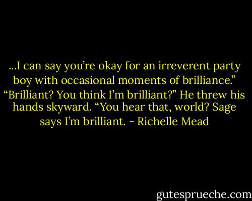 ...I can say you’re okay for an irreverent party boy with occasional moments of brilliance.”<br />“Brilliant? You think I’m brilliant?”<br />He threw his hands skyward. “You hear<br />that, world? Sage says I’m brilliant. - Richelle Mead