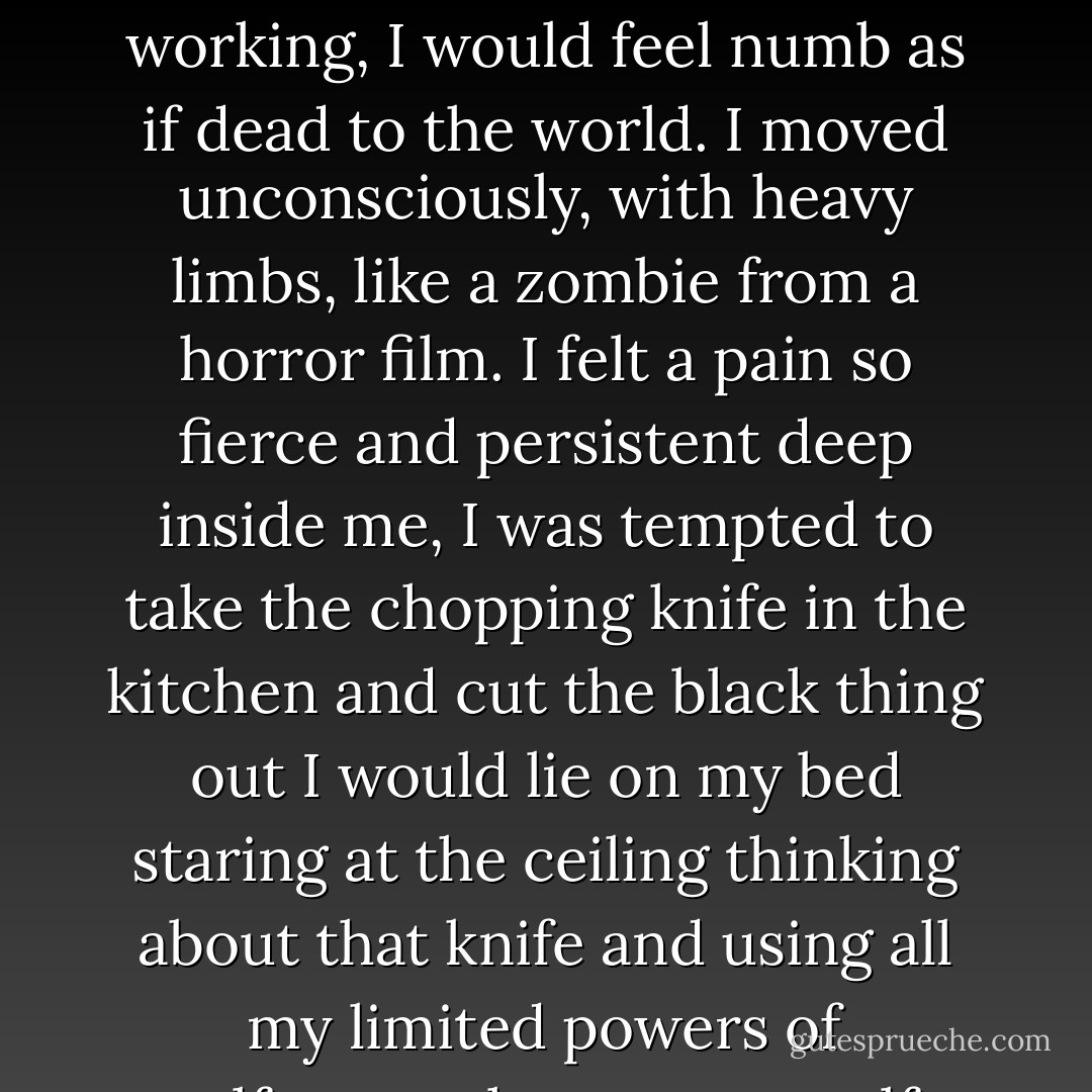 When the black thing was at its worst, when the illicit cocktails and the ten-mile runs stopped working, I would feel numb as if dead to the world. I moved unconsciously, with heavy limbs, like a zombie from a horror film. I felt a pain so fierce and persistent deep inside me, I was tempted to take the chopping knife in the kitchen and cut the black thing out I would lie on my bed staring at the ceiling thinking about that knife and using all my limited powers of self-control to stop myself from going downstairs to get it. - Alice Jamieson