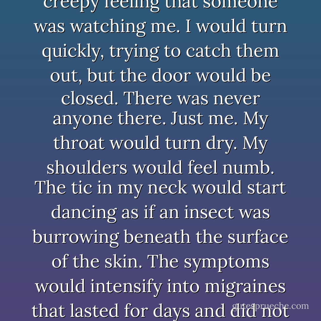 The odd sensation I had while cooking would often last through the meal, then dissolve as I climbed the stairs. I would enter my room and discover the homework books I had left on the bed had disappeared into my backpack. I’d look inside my books and be shocked to find that the homework had been done. Sometimes it had been done well, at others it was slapdash, the writing careless, my own handwriting but scrawled across the page. <br />As I read the work through, I would get the creepy feeling that someone was watching me. I would turn quickly, trying to catch them out, but the door would be closed. There was never anyone there. Just me. My throat would turn dry. My shoulders would feel numb. The tic in my neck would start dancing as if an insect was burrowing beneath the surface of the skin. The symptoms would intensify into migraines that lasted for days and did not respond to treatment or drugs. The attack would come like a sudden storm, blow itself out of its own accord or unexpectedly vanish. <br />Objects repeatedly went missing: a favourite pen, a cassette, money. They usually turned up, although once the money had gone it had gone for ever and I would find in the chest of drawers a T-shirt I didn’t remember buying, a Depeche Mode cassette I didn’t like, a box of sketching pencils, some Lego. - Alice Jamieson