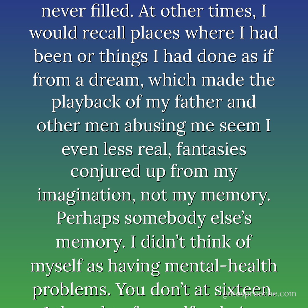 I became skilled at covering my tracks, filling in the blanks. Sometimes the blanks were never filled. At other times, I would recall places where I had been or things I had done as if from a dream, which made the playback of my father and other men abusing me seem I even less real, fantasies conjured up from my imagination, not my memory. Perhaps somebody else’s memory. I didn’t think of myself as having mental-health problems. You don’t at sixteen. I thought of myself as being special, highly strung, moody. - Alice Jamieson