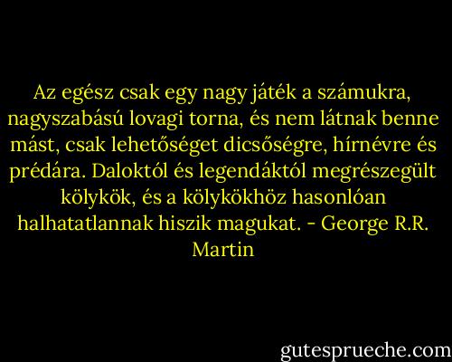 Az egész csak egy nagy játék a számukra, nagyszabású lovagi torna, és nem látnak benne mást, csak lehetőséget dicsőségre, hírnévre és prédára. Daloktól és legendáktól megrészegült kölykök, és a kölykökhöz hasonlóan halhatatlannak hiszik magukat. - George R.R. Martin