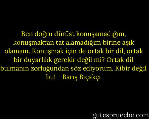 Ben doğru dürüst konuşamadığım, konuşmaktan tat alamadığım birine aşık olamam. Konuşmak için de ortak bir dil, ortak bir duyarlılık gerekir değil mi? Ortak dil bulmanın zorluğundan söz ediyorum. Kibir değil bu! - Barış Bıçakçı