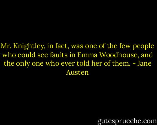 Mr. Knightley, in fact, was one of the few people who could see faults in Emma Woodhouse, and the only one who ever told her of them. - Jane Austen
