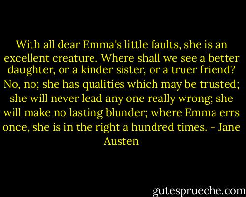 With all dear Emma's little faults, she is an excellent creature. Where shall we see a better daughter, or a kinder sister, or a truer friend? No, no; she has qualities which may be trusted; she will never lead any one really wrong; she will make no lasting blunder; where Emma errs once, she is in the right a hundred times. - Jane Austen