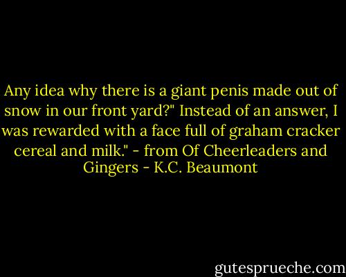 Any idea why there is a giant penis made out of snow in our front yard?"<br />Instead of an answer, I was rewarded with a face full of graham cracker cereal and milk." - from Of Cheerleaders and Gingers - K.C. Beaumont