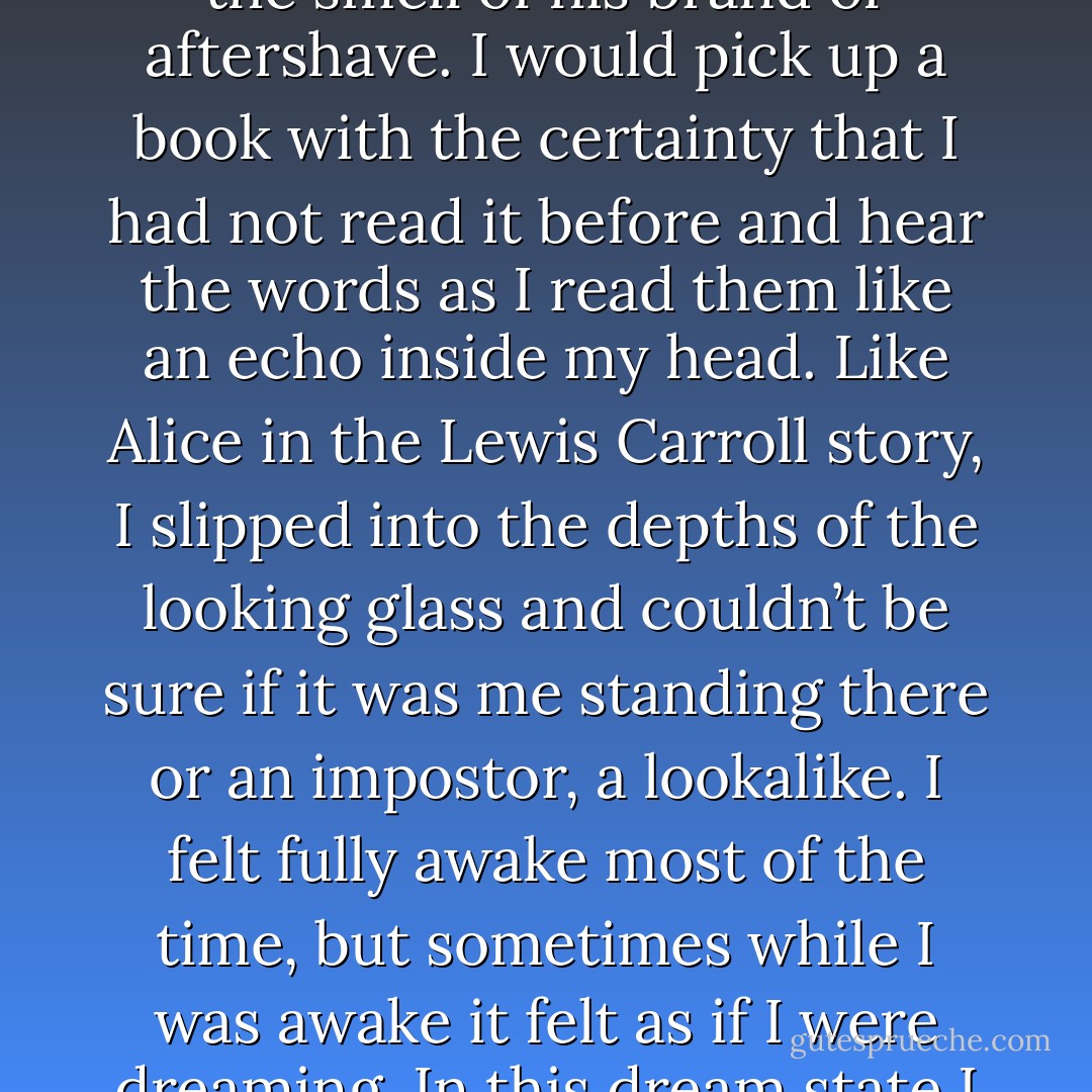 I had a bizarre rapport with this mirror and spent a lot of time gazing into the glass to see who was there. Sometimes it looked like me. At other times, I could see someone similar but different in the reflection. A few times, I caught the switch in mid-stare, my expression re-forming like melting rubber, the creases and features of my face softening or hardening until the mutation was complete. Jekyll to Hyde, or Hyde to Jekyll. I felt my inner core change at the same time. I would feel more confident or less confident; mature or childlike; freezing cold or sticky hot, a state that would drive Mum mad as I escaped to the bathroom where I would remain for two hours scrubbing my skin until it was raw. <br />The change was triggered by different emotions: on hearing a particular piece of music; the sight of my father, the smell of his brand of aftershave. I would pick up a book with the certainty that I had not read it before and hear the words as I read them like an echo inside my head. Like Alice in the Lewis Carroll story, I slipped into the depths of the looking glass and couldn’t be sure if it was me standing there or an impostor, a lookalike.<br />I felt fully awake most of the time, but sometimes while I was awake it felt as if I were dreaming. In this dream state I didn’t feel like me, the real me. I felt numb. My fingers prickled. My eyes in the mirror’s reflection were glazed like the eyes of a mannequin in a shop window, my colour, my shape, but without light or focus. <br />These changes were described by Dr Purvis as mood swings and by Mother as floods, but I knew better. All teenagers are moody when it suits them. My Switches could take place when I was alone, transforming me from a bright sixteen-year-old doing her homework into a sobbing child curled on the bed staring at the wall. <br />The weeping fit would pass and I would drag myself back to the mirror expecting to see a child version of myself. ‘Who are you?’ I’d ask. I could hear the words; it sounded like me but it wasn’t me. I’d watch my lips moving and say it again, ‘Who are you? - Alice Jamieson