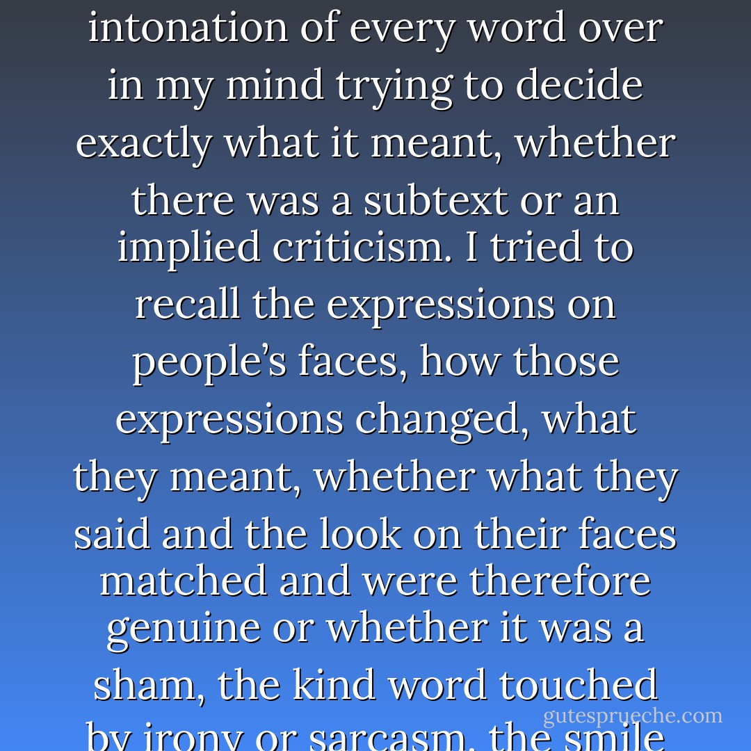 The return of the voices would end in a migraine that made my whole body throb. I could do nothing except lie in a blacked-out room waiting for the voices to get infected by the pains in my head and clear off. <br /><br />Knowing I was different with my OCD, anorexia and the voices that no one else seemed to hear made me feel isolated, disconnected. I took everything too seriously. I analysed things to death. I turned every word, and the intonation of every word over in my mind trying to decide exactly what it meant, whether there was a subtext or an implied criticism. I tried to recall the expressions on people’s faces, how those expressions changed, what they meant, whether what they said and the look on their faces matched and were therefore genuine or whether it was a sham, the kind word touched by irony or sarcasm, the smile that means pity. <br />When people looked at me closely could they see the little girl in my head, being abused in those pornographic clips projected behind my eyes? <br />That is what I would often be thinking and such thoughts ate away at the façade of self-confidence I was constantly raising and repairing. <br /><br />(describing dissociative identity disorder/mpd symptoms) - Alice Jamieson