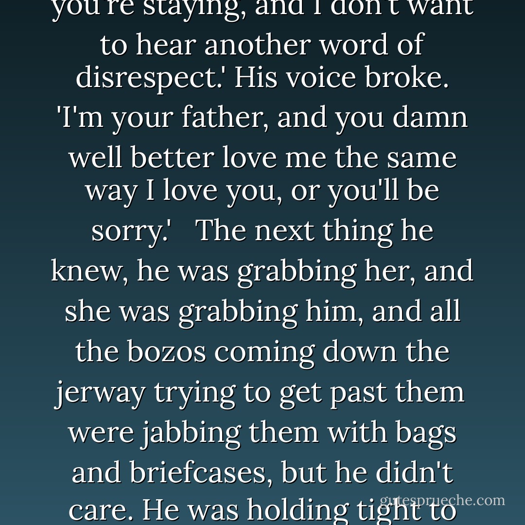 She stared up at him, and her eyes were so large they looked like blue mint candies. 'I get to stay?' <br /><br />'You're damn right you're staying, and I don't want to hear another word of disrespect.' His voice broke. 'I'm your father, and you damn well better love me the same way I love you, or you'll be sorry.' <br /><br />The next thing he knew, he was grabbing her, and she was grabbing him, and all the bozos coming down the jerway trying to get past them were jabbing them with bags and briefcases, but he didn't care. He was holding tight to this daughter he loved so desperately, and he wasn't ever going to let her go. - Susan Elizabeth Phillips