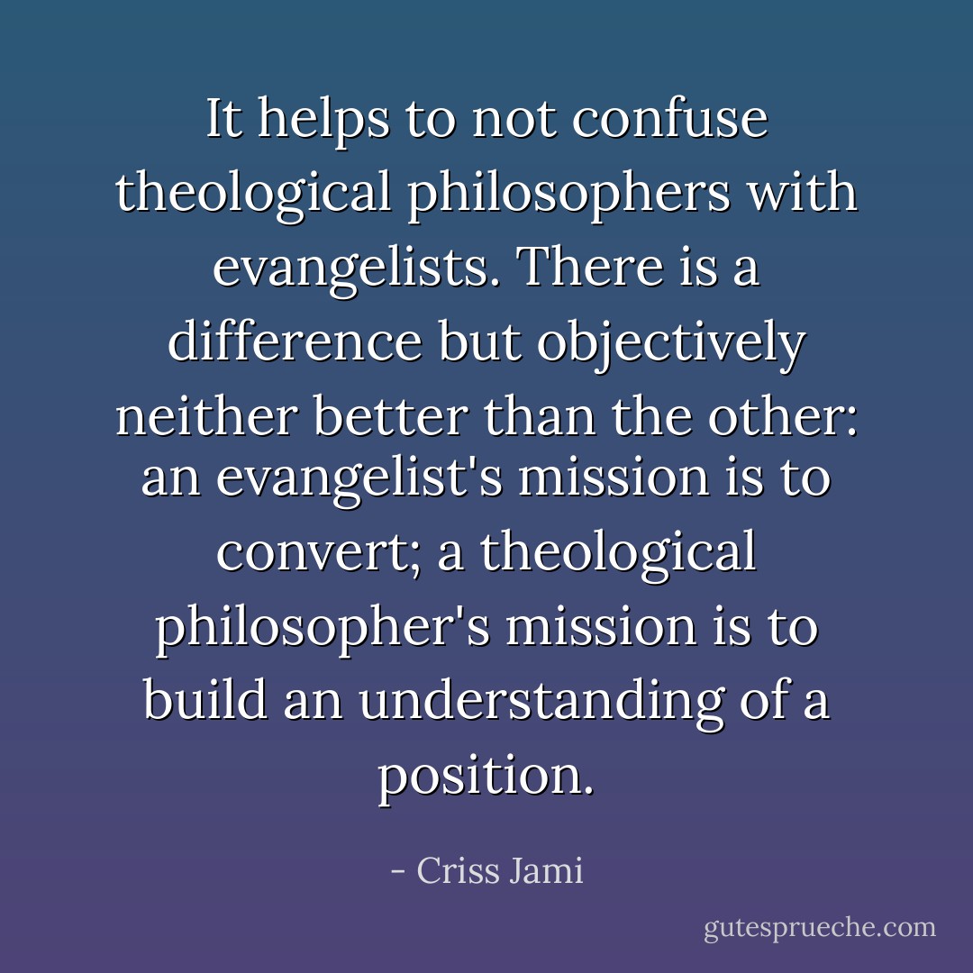 It helps to not confuse theological philosophers with evangelists. There is a difference but objectively neither better than the other: an evangelist's mission is to convert; a theological philosopher's mission is to build an understanding of a position. - Criss Jami