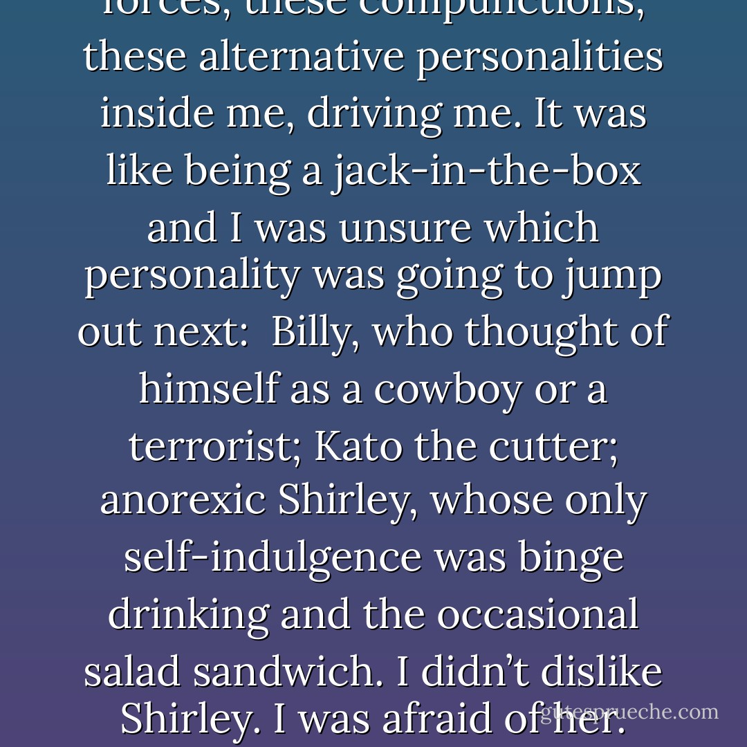 Weird? Absurd? That’s how it seemed to me. I had these forces, these compunctions, these alternative personalities inside me, driving me. It was like being a jack-in-the-box and I was unsure which personality was going to jump out next: <br />Billy, who thought of himself as a cowboy or a terrorist; Kato the cutter; anorexic Shirley, whose only self-indulgence was binge drinking and the occasional salad sandwich. I didn’t dislike Shirley. I was afraid of her. Shirley knew things I didn’t. - Alice Jamieson