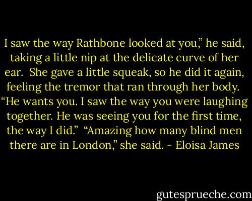 I saw the way Rathbone looked at you,” he said, taking a little nip at the delicate curve of her ear.<br /><br />She gave a little squeak, so he did it again, feeling the tremor that ran through her body.<br /><br />“He wants you. I saw the way you were laughing together. He was seeing you for the first time, the way I did.”<br /><br />“Amazing how many blind men there are in London,” she said. - Eloisa James