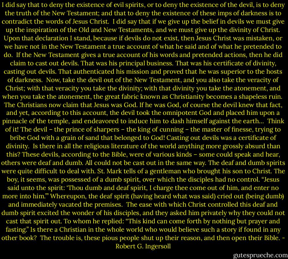 I did say that to deny the existence of evil spirits, or to deny the existence of the devil, is to deny the truth of the New Testament; and that to deny the existence of these imps of darkness is to contradict the words of Jesus Christ.<br /><br />I did say that if we give up the belief in devils we must give up the inspiration of the Old and New Testaments, and we must give up the divinity of Christ. Upon that declaration I stand, because if devils do not exist, then Jesus Christ was mistaken, or we have not in the New Testament a true account of what he said and of what he pretended to do.<br /><br />If the New Testament gives a true account of his words and pretended actions, then he did claim to cast out devils. That was his principal business. That was his certificate of divinity, casting out devils. That authenticated his mission and proved that he was superior to the hosts of darkness.<br /><br />Now, take the devil out of the New Testament, and you also take the veracity of Christ; with that veracity you take the divinity; with that divinity you take the atonement, and when you take the atonement, the great fabric known as Christianity becomes a shapeless ruin.<br /><br />The Christians now claim that Jesus was God. If he was God, of course the devil knew that fact, and yet, according to this account, the devil took the omnipotent God and placed him upon a pinnacle of the temple, and endeavored to induce him to dash himself against the earth…<br /><br />Think of it! The devil – the prince of sharpers – the king of cunning – the master of finesse, trying to bribe God with a grain of sand that belonged to God!<br />Casting out devils was a certificate of divinity.<br /><br />Is there in all the religious literature of the world anything more grossly absurd than this?<br />These devils, according to the Bible, were of various kinds – some could speak and hear, others were deaf and dumb. All could not be cast out in the same way. The deaf and dumb spirits were quite difficult to deal with. St. Mark tells of a gentleman who brought his son to Christ. The boy, it seems, was possessed of a dumb spirit, over which the disciples had no control. “Jesus said unto the spirit: ‘Thou dumb and deaf spirit, I charge thee come out of him, and enter no more into him.’” Whereupon, the deaf spirit (having heard what was said) cried out (being dumb) and immediately vacated the premises.<br /><br />The ease with which Christ controlled this deaf and dumb spirit excited the wonder of his disciples, and they asked him privately why they could not cast that spirit out. To whom he replied: “This kind can come forth by nothing but prayer and fasting.” Is there a Christian in the whole world who would believe such a story if found in any other book?<br /><br />The trouble is, these pious people shut up their reason, and then open their Bible. - Robert G. Ingersoll