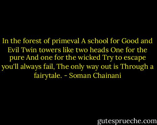 In the forest of primeval<br />A school for Good and Evil<br />Twin towers like two heads<br />One for the pure<br />And one for the wicked<br />Try to escape you'll always fail,<br />The only way out is<br />Through a fairytale. - Soman Chainani