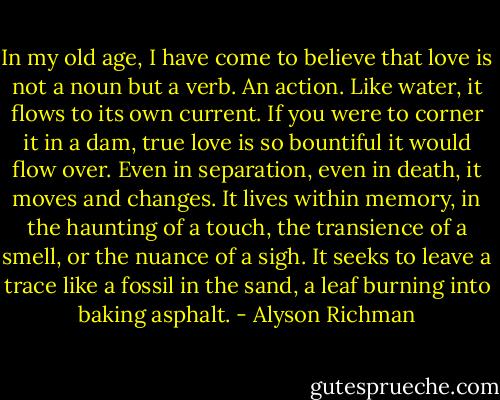 In my old age, I have come to believe that love is not a noun but a verb. An action. Like water, it flows to its own current. If you were to corner it in a dam, true love is so bountiful it would flow over. Even in separation, even in death, it moves and changes. It lives within memory, in the haunting of a touch, the transience of a smell, or the nuance of a sigh. It seeks to leave a trace like a fossil in the sand, a leaf burning into baking asphalt. - Alyson Richman