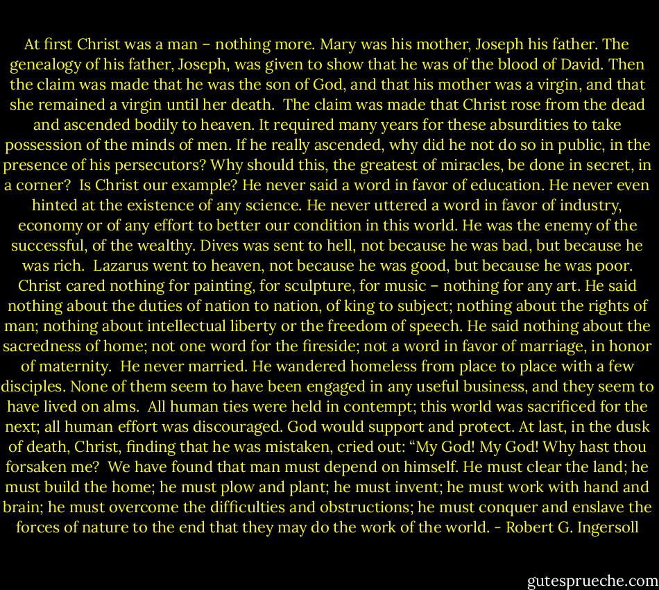 At first Christ was a man – nothing more. Mary was his mother, Joseph his father. The genealogy of his father, Joseph, was given to show that he was of the blood of David.<br />Then the claim was made that he was the son of God, and that his mother was a virgin, and that she remained a virgin until her death.<br /><br />The claim was made that Christ rose from the dead and ascended bodily to heaven.<br />It required many years for these absurdities to take possession of the minds of men.<br />If he really ascended, why did he not do so in public, in the presence of his persecutors? Why should this, the greatest of miracles, be done in secret, in a corner?<br /><br />Is Christ our example? He never said a word in favor of education. He never even hinted at the existence of any science. He never uttered a word in favor of industry, economy or of any effort to better our condition in this world. He was the enemy of the successful, of the wealthy. Dives was sent to hell, not because he was bad, but because he was rich.<br /><br />Lazarus went to heaven, not because he was good, but because he was poor.<br />Christ cared nothing for painting, for sculpture, for music – nothing for any art. He said nothing about the duties of nation to nation, of king to subject; nothing about the rights of man; nothing about intellectual liberty or the freedom of speech. He said nothing about the sacredness of home; not one word for the fireside; not a word in favor of marriage, in honor of maternity.<br /><br />He never married. He wandered homeless from place to place with a few disciples. None of them seem to have been engaged in any useful business, and they seem to have lived on alms.<br /><br />All human ties were held in contempt; this world was sacrificed for the next; all human effort was discouraged. God would support and protect. At last, in the dusk of death, Christ, finding that he was mistaken, cried out: “My God! My God! Why hast thou forsaken me?<br /><br />We have found that man must depend on himself. He must clear the land; he must build the home; he must plow and plant; he must invent; he must work with hand and brain; he must overcome the difficulties and obstructions; he must conquer and enslave the forces of nature to the end that they may do the work of the world. - Robert G. Ingersoll
