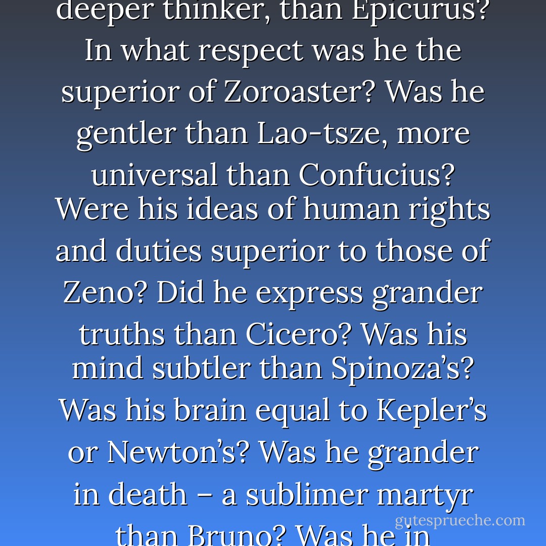 Why should we place Christ at the top and summit of the human race? Was he kinder, more forgiving, more self-sacrificing than <a href="https://www.goodreads.com/author/show/2167493.Buddha" title="Buddha" rel="nofollow noopener">Buddha</a>? Was he wiser, did he meet death with more perfect calmness, than <a href="https://www.goodreads.com/author/show/275648.Socrates" title="Socrates" rel="nofollow noopener">Socrates</a>? Was he more patient, more charitable, than <a href="https://www.goodreads.com/author/show/13852.Epictetus" title="Epictetus" rel="nofollow noopener">Epictetus</a>? Was he a greater philosopher, a deeper thinker, than <a href="https://www.goodreads.com/author/show/114041.Epicurus" title="Epicurus" rel="nofollow noopener">Epicurus</a>? In what respect was he the superior of <a href="https://www.goodreads.com/author/show/6469171.Zoroaster" title="Zoroaster" rel="nofollow noopener">Zoroaster</a>? Was he gentler than <a href="https://www.goodreads.com/author/show/2622245.Lao_tsze" title="Lao-tsze" rel="nofollow noopener">Lao-tsze</a>, more universal than <a href="https://www.goodreads.com/author/show/15321.Confucius" title="Confucius" rel="nofollow noopener">Confucius</a>? Were his ideas of human rights and duties superior to those of <a href="https://www.goodreads.com/author/show/833825.Zeno" title="Zeno" rel="nofollow noopener">Zeno</a>? Did he express grander truths than <a href="https://www.goodreads.com/author/show/13755.Cicero" title="Cicero" rel="nofollow noopener">Cicero</a>? Was his mind subtler than <a href="https://www.goodreads.com/author/show/122092.Spinoza" title="Spinoza" rel="nofollow noopener">Spinoza</a>’s? Was his brain equal to <a href="https://www.goodreads.com/author/show/79396.Kepler" title="Kepler" rel="nofollow noopener">Kepler</a>’s or <a href="https://www.goodreads.com/author/show/135106.Newton" title="Newton" rel="nofollow noopener">Newton</a>’s? Was he grander in death – a sublimer martyr than <a href="https://www.goodreads.com/author/show/61876.Bruno" title="Bruno" rel="nofollow noopener">Bruno</a>? Was he in intelligence, in the force and beauty of expression, in breadth and scope of thought, in wealth of illustration, in aptness of comparison, in knowledge of the human brain and heart, of all passions, hopes and fears, the equal of <a href="https://www.goodreads.com/author/show/947.Shakespeare" title="Shakespeare" rel="nofollow noopener">Shakespeare</a>, the greatest of the human race? - Robert G. Ingersoll