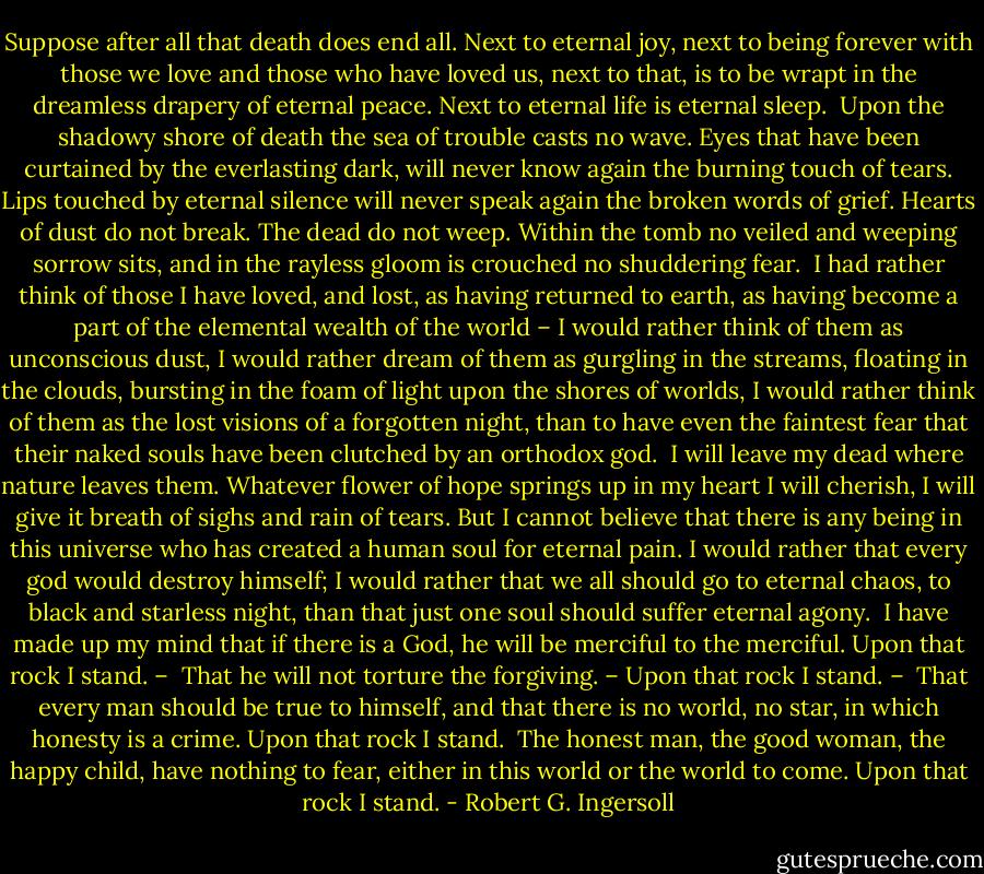 Suppose after all that death does end all. Next to eternal joy, next to being forever with those we love and those who have loved us, next to that, is to be wrapt in the dreamless drapery of eternal peace. Next to eternal life is eternal sleep.<br /><br />Upon the shadowy shore of death the sea of trouble casts no wave. Eyes that have been curtained by the everlasting dark, will never know again the burning touch of tears. Lips touched by eternal silence will never speak again the broken words of grief. Hearts of dust do not break. The dead do not weep. Within the tomb no veiled and weeping sorrow sits, and in the rayless gloom is crouched no shuddering fear.<br /><br />I had rather think of those I have loved, and lost, as having returned to earth, as having become a part of the elemental wealth of the world – I would rather think of them as unconscious dust, I would rather dream of them as gurgling in the streams, floating in the clouds, bursting in the foam of light upon the shores of worlds, I would rather think of them as the lost visions of a forgotten night, than to have even the faintest fear that their naked souls have been clutched by an orthodox god.<br /><br />I will leave my dead where nature leaves them. Whatever flower of hope springs up in my heart I will cherish, I will give it breath of sighs and rain of tears. But I cannot believe that there is any being in this universe who has created a human soul for eternal pain. I would rather that every god would destroy himself; I would rather that we all should go to eternal chaos, to black and starless night, than that just one soul should suffer eternal agony.<br /><br />I have made up my mind that if there is a God, he will be merciful to the merciful.<br />Upon that rock I stand. –<br /><br />That he will not torture the forgiving. –<br />Upon that rock I stand. –<br /><br />That every man should be true to himself, and that there is no world, no star, in which honesty is a crime.<br />Upon that rock I stand.<br /><br />The honest man, the good woman, the happy child, have nothing to fear, either in this world or the world to come.<br />Upon that rock I stand. - Robert G. Ingersoll
