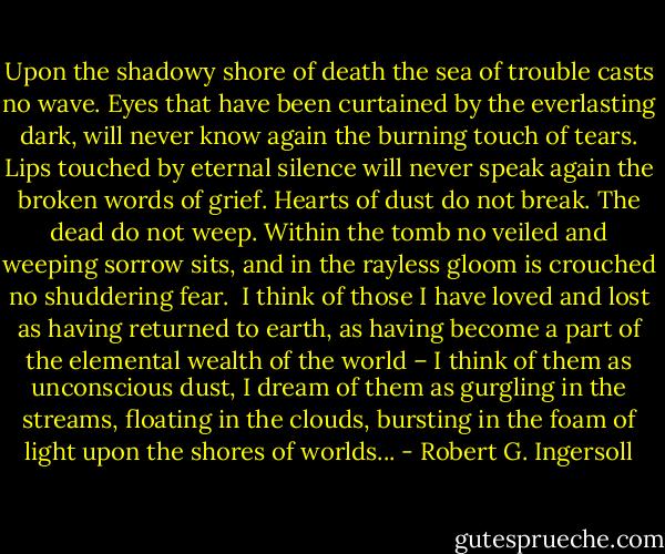 Upon the shadowy shore of death the sea of trouble casts no wave. Eyes that have been curtained by the everlasting dark, will never know again the burning touch of tears. Lips touched by eternal silence will never speak again the broken words of grief. Hearts of dust do not break. The dead do not weep. Within the tomb no veiled and weeping sorrow sits, and in the rayless gloom is crouched no shuddering fear.<br /><br />I think of those I have loved and lost as having returned to earth, as having become a part of the elemental wealth of the world – I think of them as unconscious dust, I dream of them as gurgling in the streams, floating in the clouds, bursting in the foam of light upon the shores of worlds... - Robert G. Ingersoll