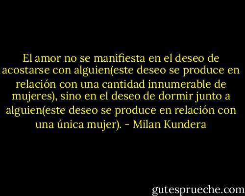 El amor no se manifiesta en el deseo de acostarse con alguien(este deseo se produce en relación con una cantidad innumerable de mujeres), sino en el deseo de dormir junto a alguien(este deseo se produce en relación con una única mujer). - Milan Kundera