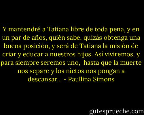 Y mantendré a Tatiana libre de toda pena,<br />y en un par de años, quién sabe, quizás obtenga una buena posición,<br />y será de Tatiana la misión de criar y educar a nuestros hijos.<br />Así viviremos, y para siempre seremos uno, <br />hasta que la muerte nos<br />separe y los nietos nos pongan a descansar... - Paullina Simons
